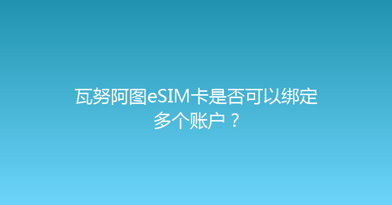 瓦努阿图eSIM卡是否可以绑定多个账户？ 