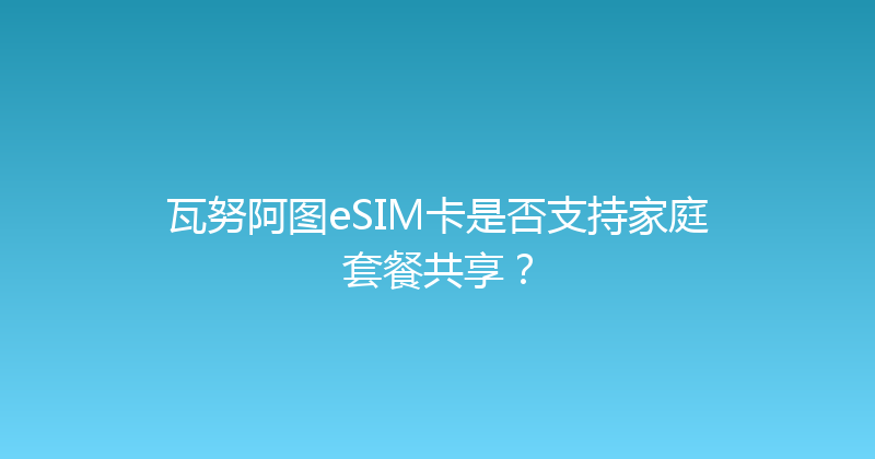 瓦努阿图eSIM卡是否支持家庭套餐共享？ 