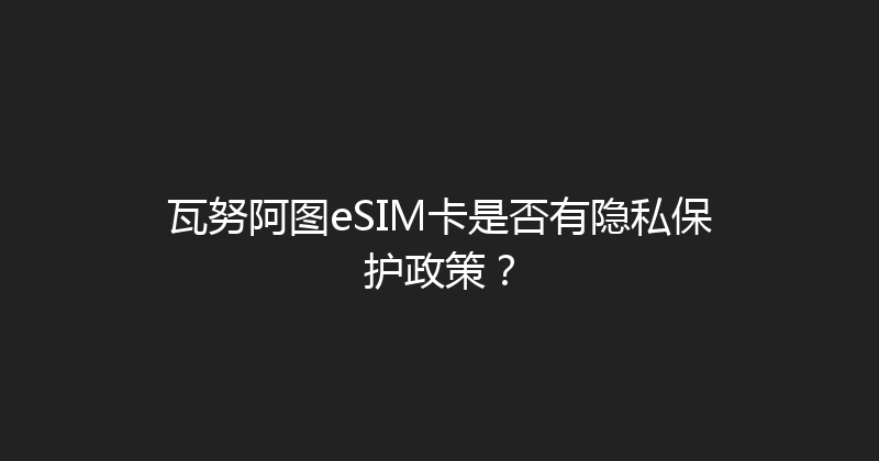瓦努阿图eSIM卡是否有隐私保护政策？ 