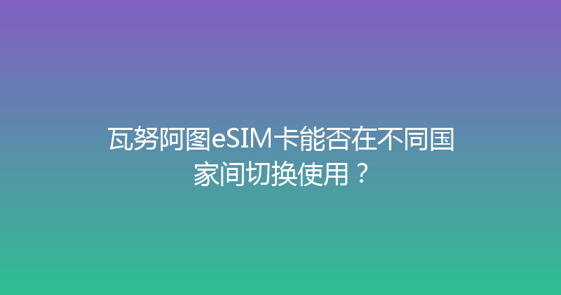 瓦努阿图eSIM卡能否在不同国家间切换使用？ 