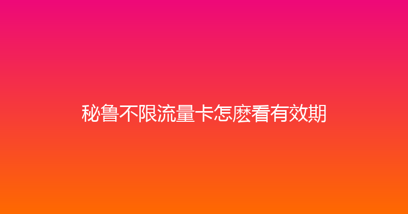 秘鲁不限流量卡怎麽看有效期 