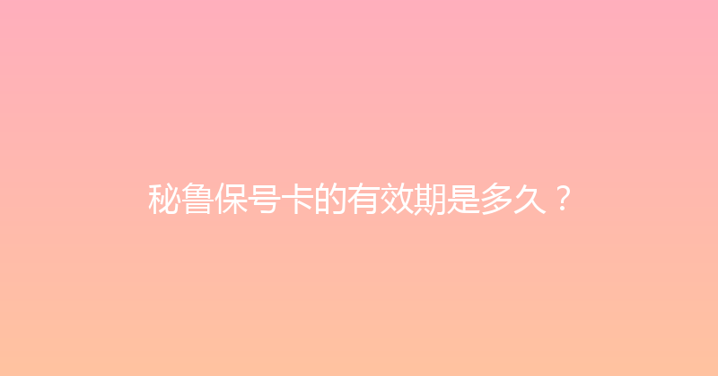 秘鲁保号卡的有效期是多久？ 