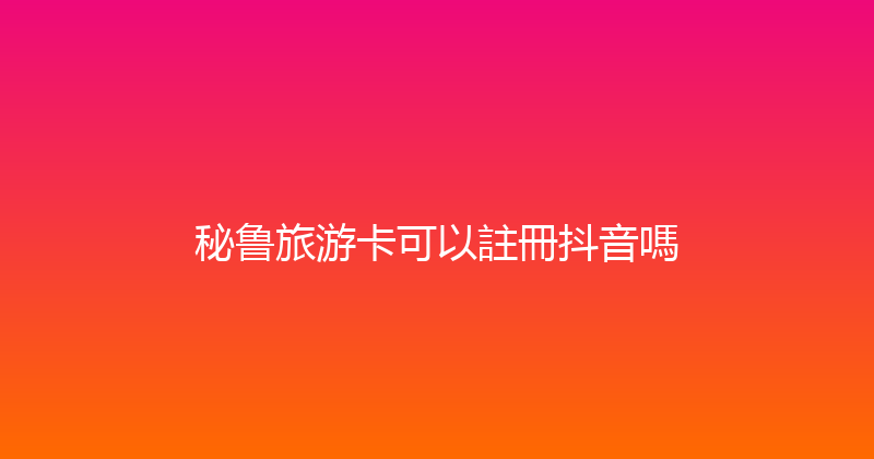 秘鲁旅游卡可以註冊抖音嗎 