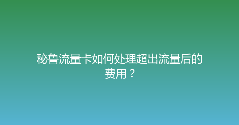 秘鲁流量卡如何处理超出流量后的费用？ 