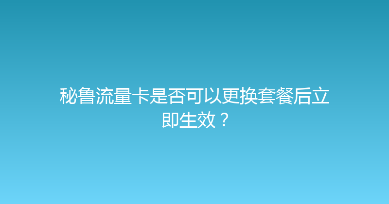 秘鲁流量卡是否可以更换套餐后立即生效？ 