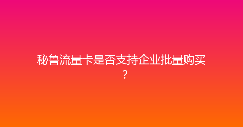 秘鲁流量卡是否支持企业批量购买？ 