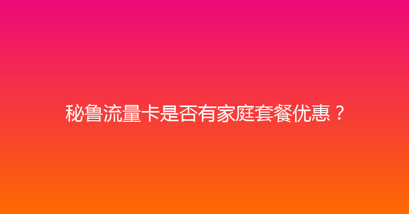 秘鲁流量卡是否有家庭套餐优惠？ 