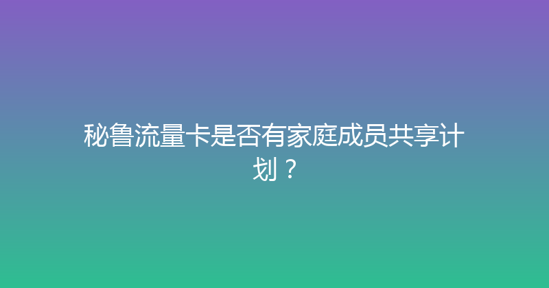 秘鲁流量卡是否有家庭成员共享计划？ 