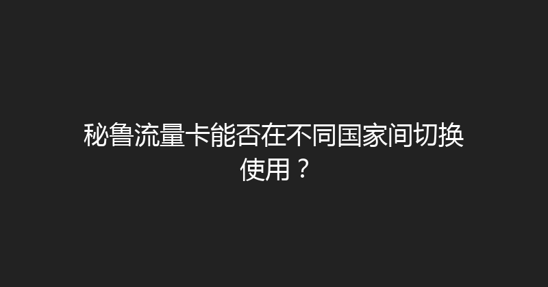 秘鲁流量卡能否在不同国家间切换使用？ 