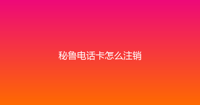 秘鲁电话卡怎么注销 