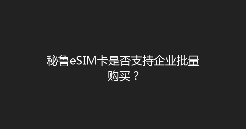 秘鲁eSIM卡是否支持企业批量购买？ 