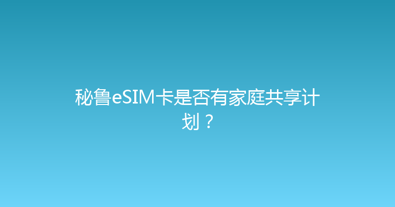 秘鲁eSIM卡是否有家庭共享计划？ 