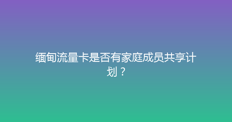 缅甸流量卡是否有家庭成员共享计划？ 