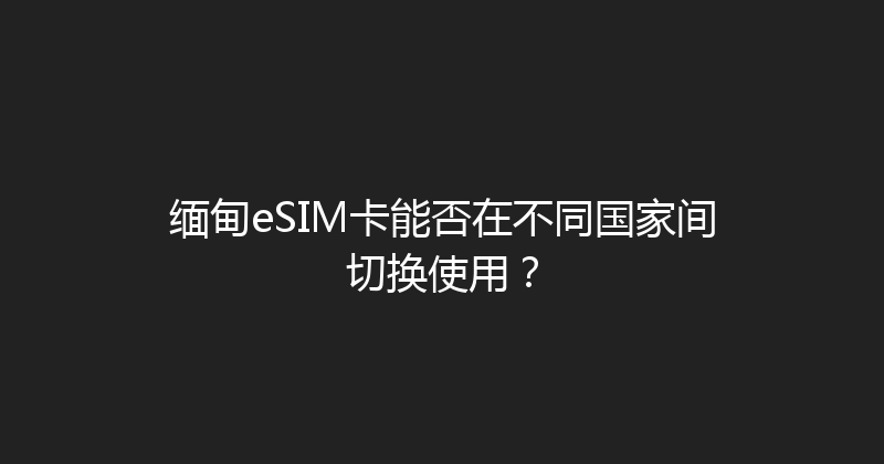 缅甸eSIM卡能否在不同国家间切换使用？ 