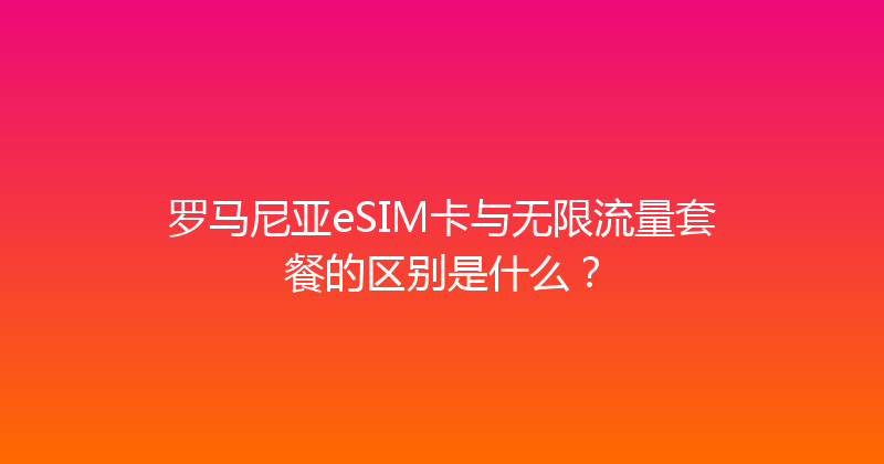 罗马尼亚eSIM卡与无限流量套餐的区别是什么？ 