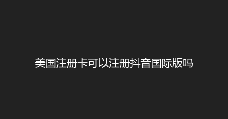 美国注册卡可以注册抖音国际版吗 