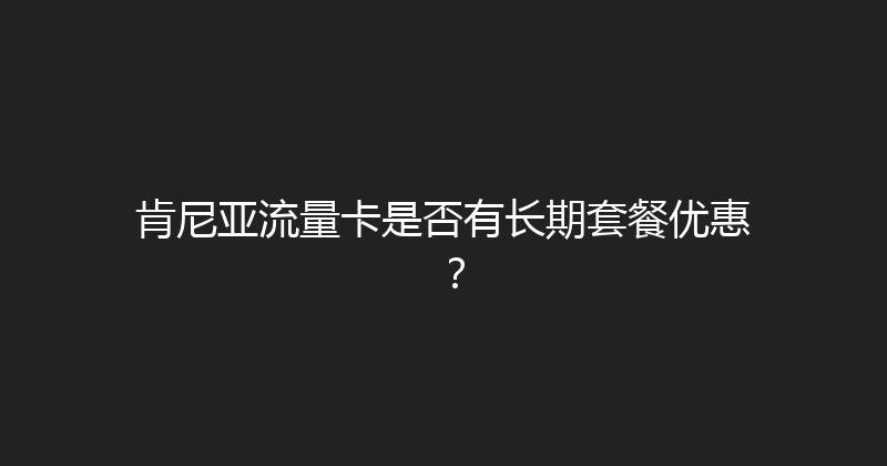 肯尼亚流量卡是否有长期套餐优惠？ 