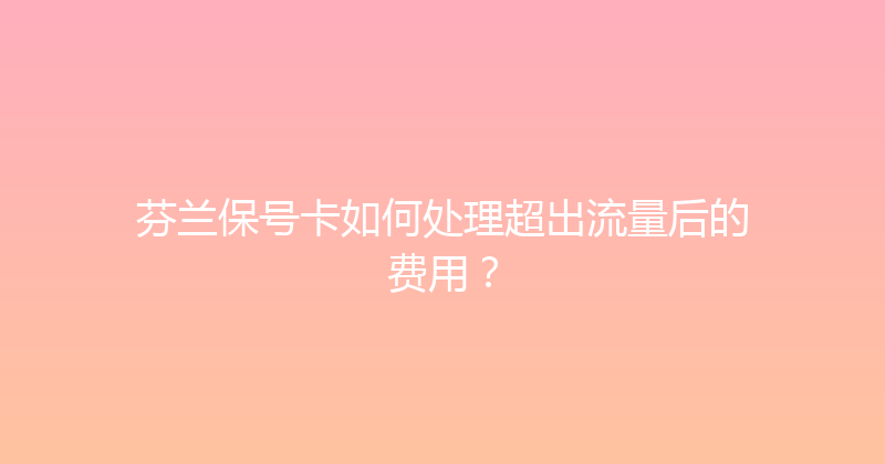 芬兰保号卡如何处理超出流量后的费用？ 