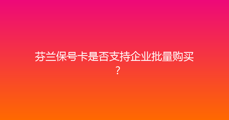 芬兰保号卡是否支持企业批量购买？ 