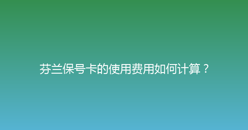 芬兰保号卡的使用费用如何计算？ 