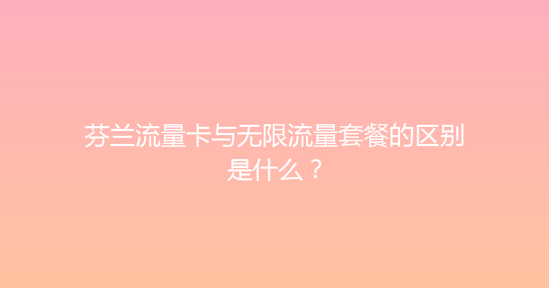 芬兰流量卡与无限流量套餐的区别是什么？ 