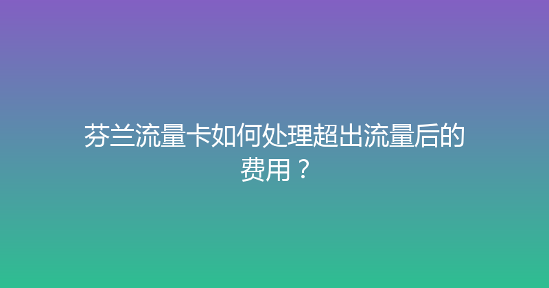 芬兰流量卡如何处理超出流量后的费用？ 