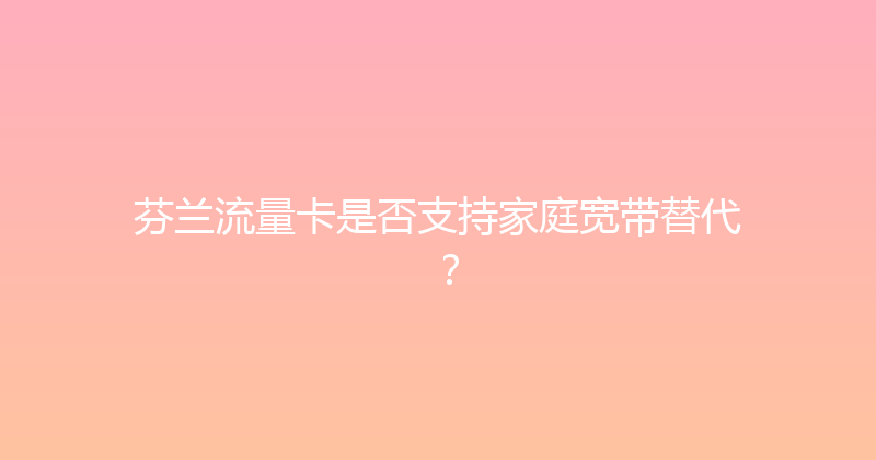 芬兰流量卡是否支持家庭宽带替代？ 
