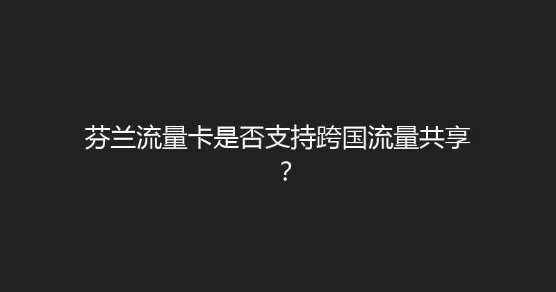 芬兰流量卡是否支持跨国流量共享？ 