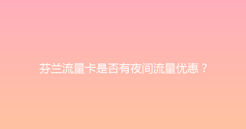 芬兰流量卡是否有夜间流量优惠？ 