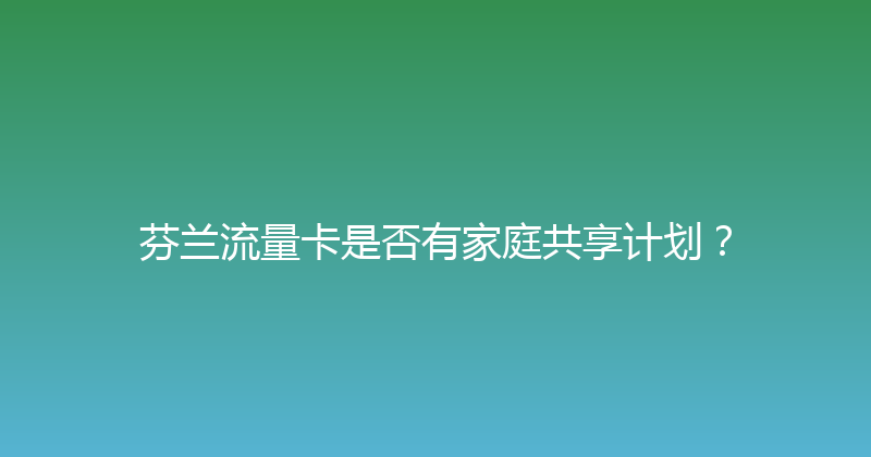芬兰流量卡是否有家庭共享计划？ 