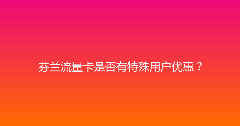 芬兰流量卡是否有特殊用户优惠？ 