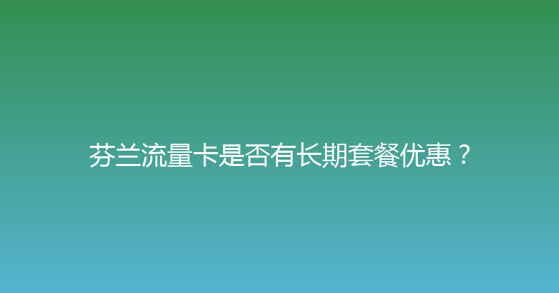 芬兰流量卡是否有长期套餐优惠？ 