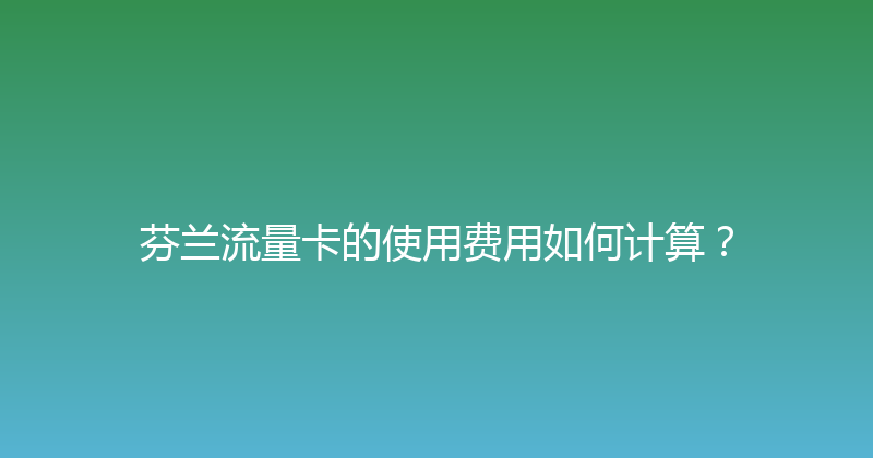 芬兰流量卡的使用费用如何计算？ 