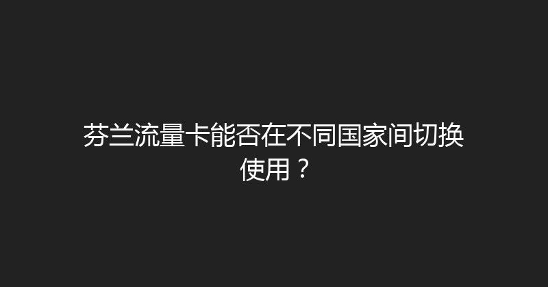 芬兰流量卡能否在不同国家间切换使用？ 