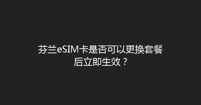 芬兰eSIM卡是否可以更换套餐后立即生效？ 