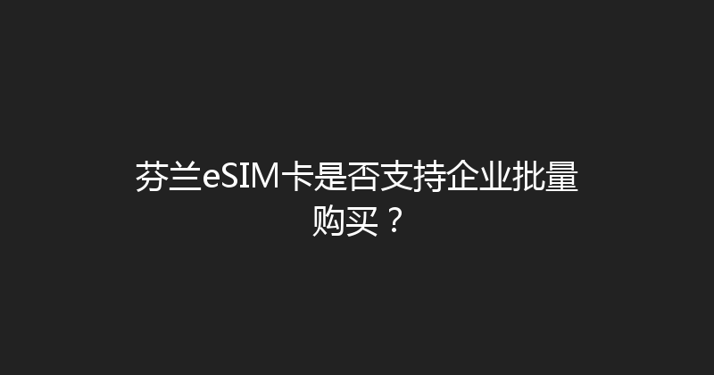 芬兰eSIM卡是否支持企业批量购买？ 