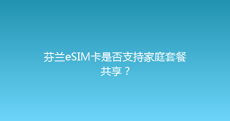 芬兰eSIM卡是否支持家庭套餐共享？ 
