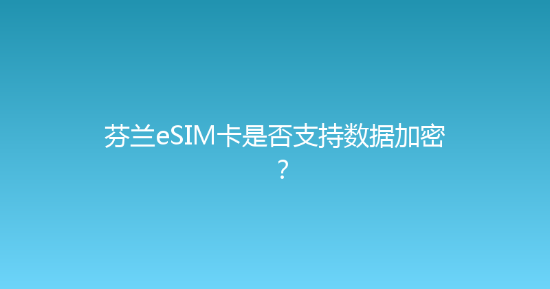 芬兰eSIM卡是否支持数据加密？ 