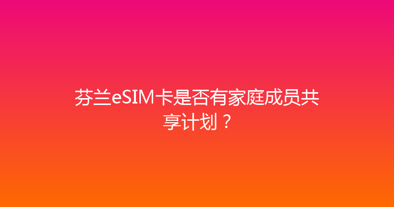 芬兰eSIM卡是否有家庭成员共享计划？ 