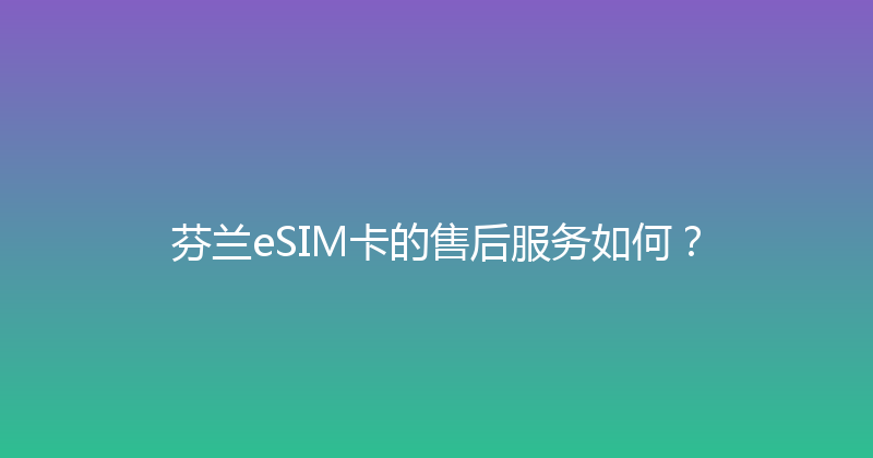 芬兰eSIM卡的售后服务如何？ 