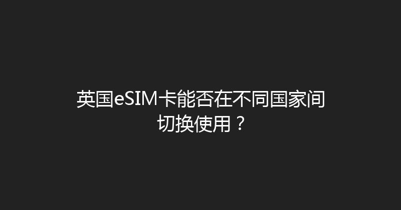 英国eSIM卡能否在不同国家间切换使用？ 
