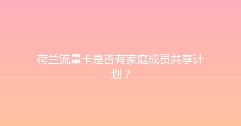 荷兰流量卡是否有家庭成员共享计划？ 
