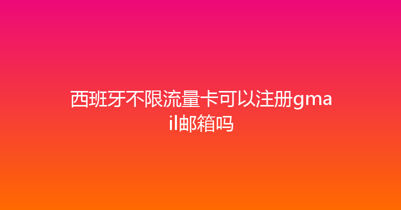 西班牙不限流量卡可以注册gmail邮箱吗 