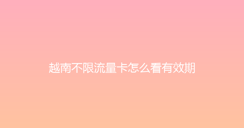 越南不限流量卡怎么看有效期 