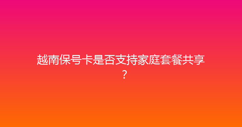 越南保号卡是否支持家庭套餐共享？ 