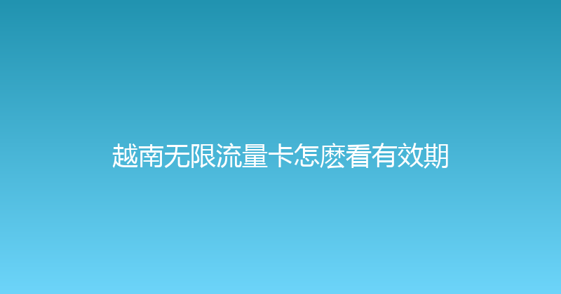 越南无限流量卡怎麽看有效期 