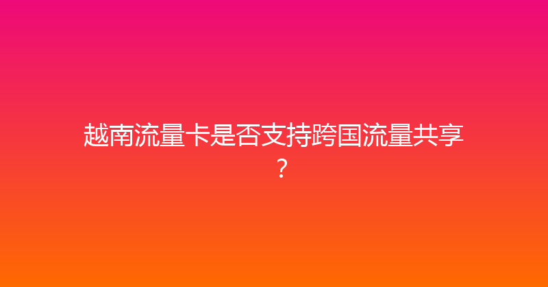 越南流量卡是否支持跨国流量共享？ 