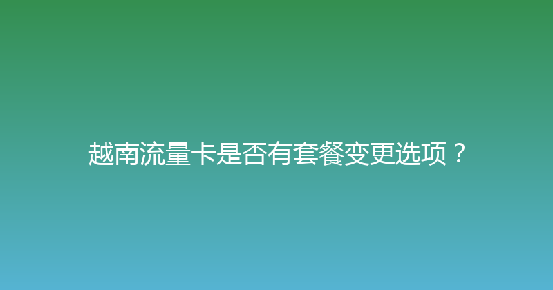 越南流量卡是否有套餐变更选项？ 