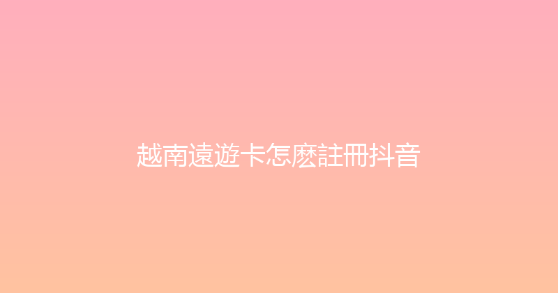 越南遠遊卡怎麽註冊抖音 