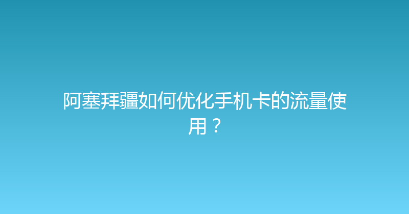 阿塞拜疆如何优化手机卡的流量使用？ 